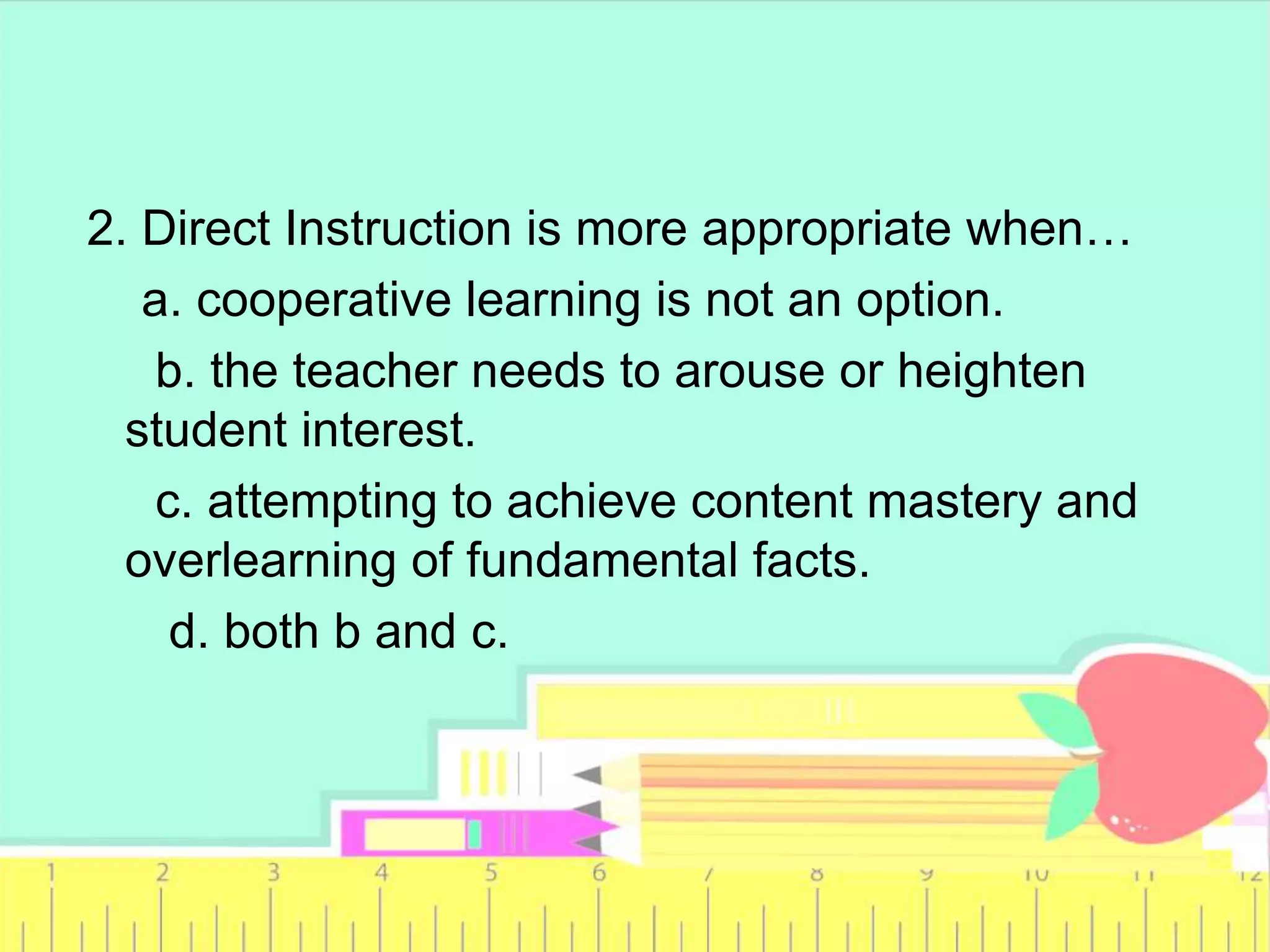 2. Direct Instruction is more appropriate when…
a. cooperative learning is not an option.
b. the teacher needs to arouse or heighten
student interest.
c. attempting to achieve content mastery and
overlearning of fundamental facts.
d. both b and c.
 