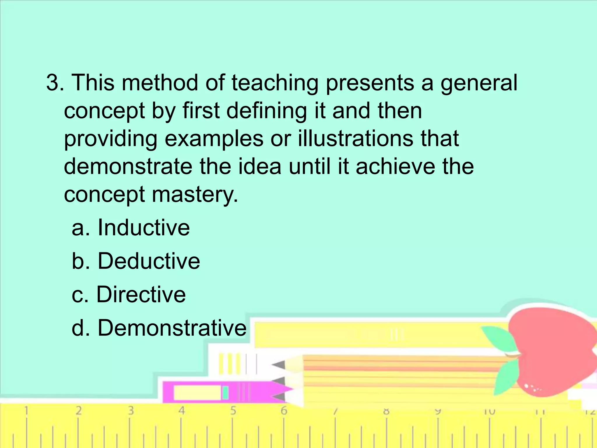 3. This method of teaching presents a general
concept by first defining it and then
providing examples or illustrations that
demonstrate the idea until it achieve the
concept mastery.
a. Inductive
b. Deductive
c. Directive
d. Demonstrative
 