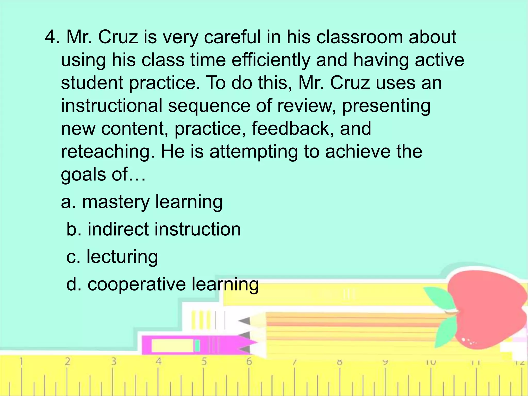 4. Mr. Cruz is very careful in his classroom about
using his class time efficiently and having active
student practice. To do this, Mr. Cruz uses an
instructional sequence of review, presenting
new content, practice, feedback, and
reteaching. He is attempting to achieve the
goals of…
a. mastery learning
b. indirect instruction
c. lecturing
d. cooperative learning
 