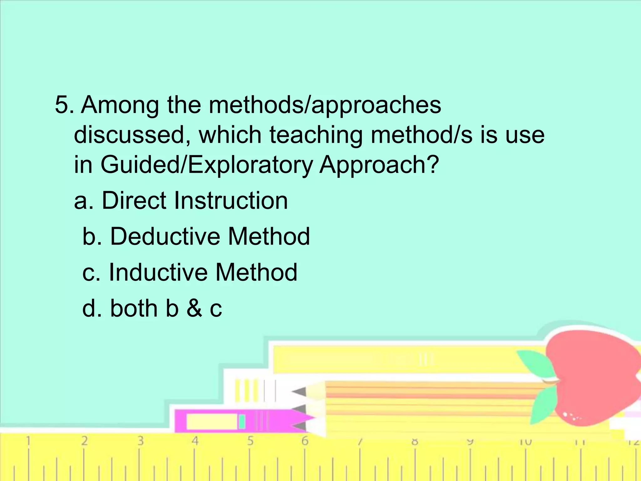 5. Among the methods/approaches
discussed, which teaching method/s is use
in Guided/Exploratory Approach?
a. Direct Instruction
b. Deductive Method
c. Inductive Method
d. both b & c
 