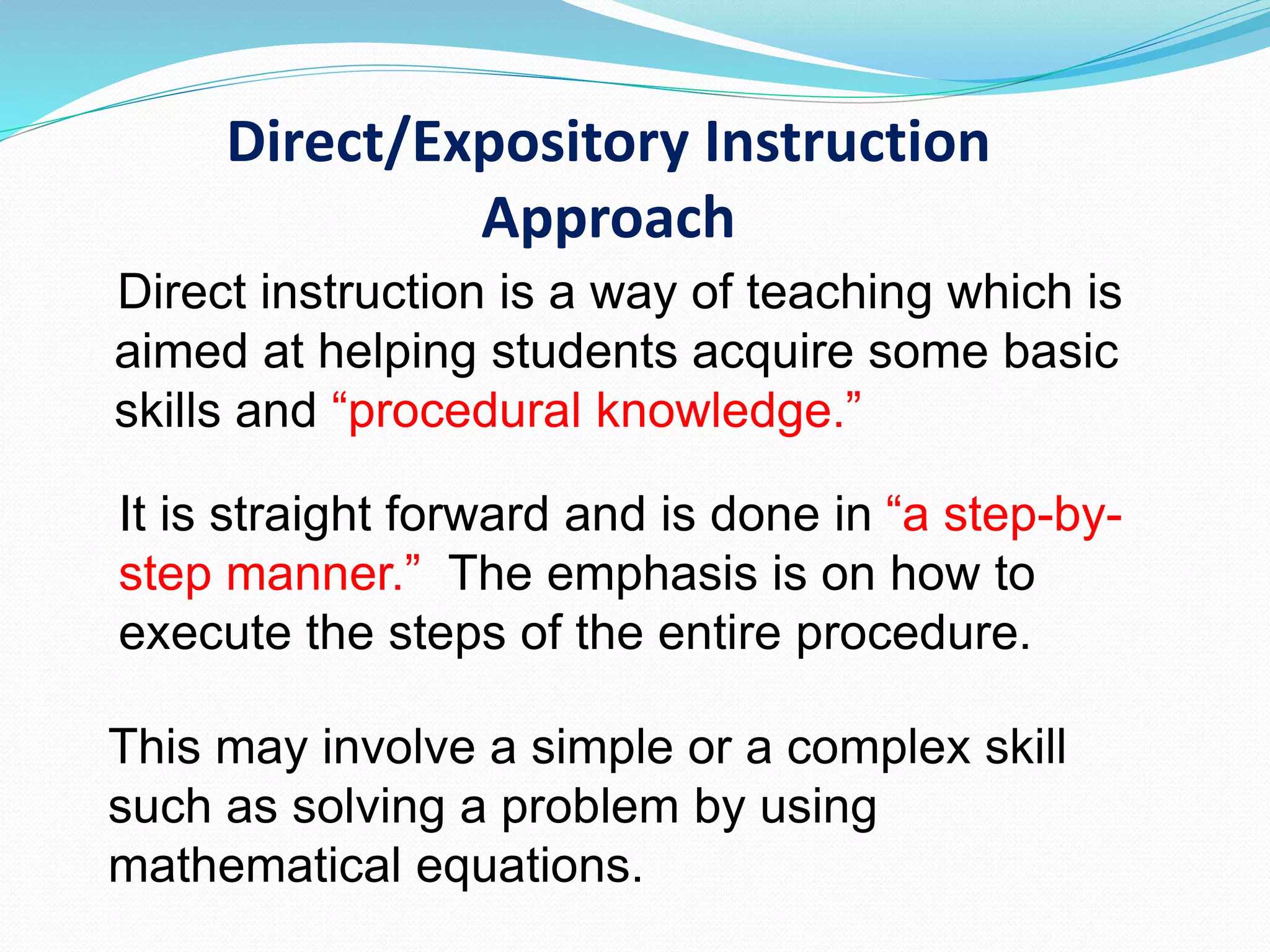Direct/Expository Instruction
Approach
Direct instruction is a way of teaching which is
aimed at helping students acquire some basic
skills and “procedural knowledge.”
It is straight forward and is done in “a step-by-
step manner.” The emphasis is on how to
execute the steps of the entire procedure.
This may involve a simple or a complex skill
such as solving a problem by using
mathematical equations.
 
