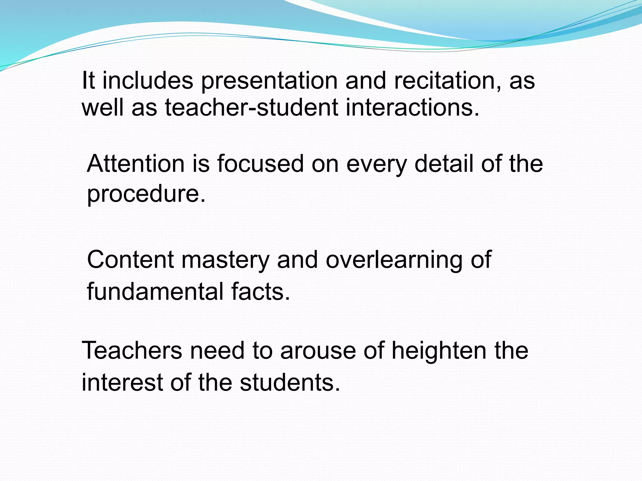 Attention is focused on every detail of the
procedure.
It includes presentation and recitation, as
well as teacher-student interactions.
Content mastery and overlearning of
fundamental facts.
Teachers need to arouse of heighten the
interest of the students.
 
