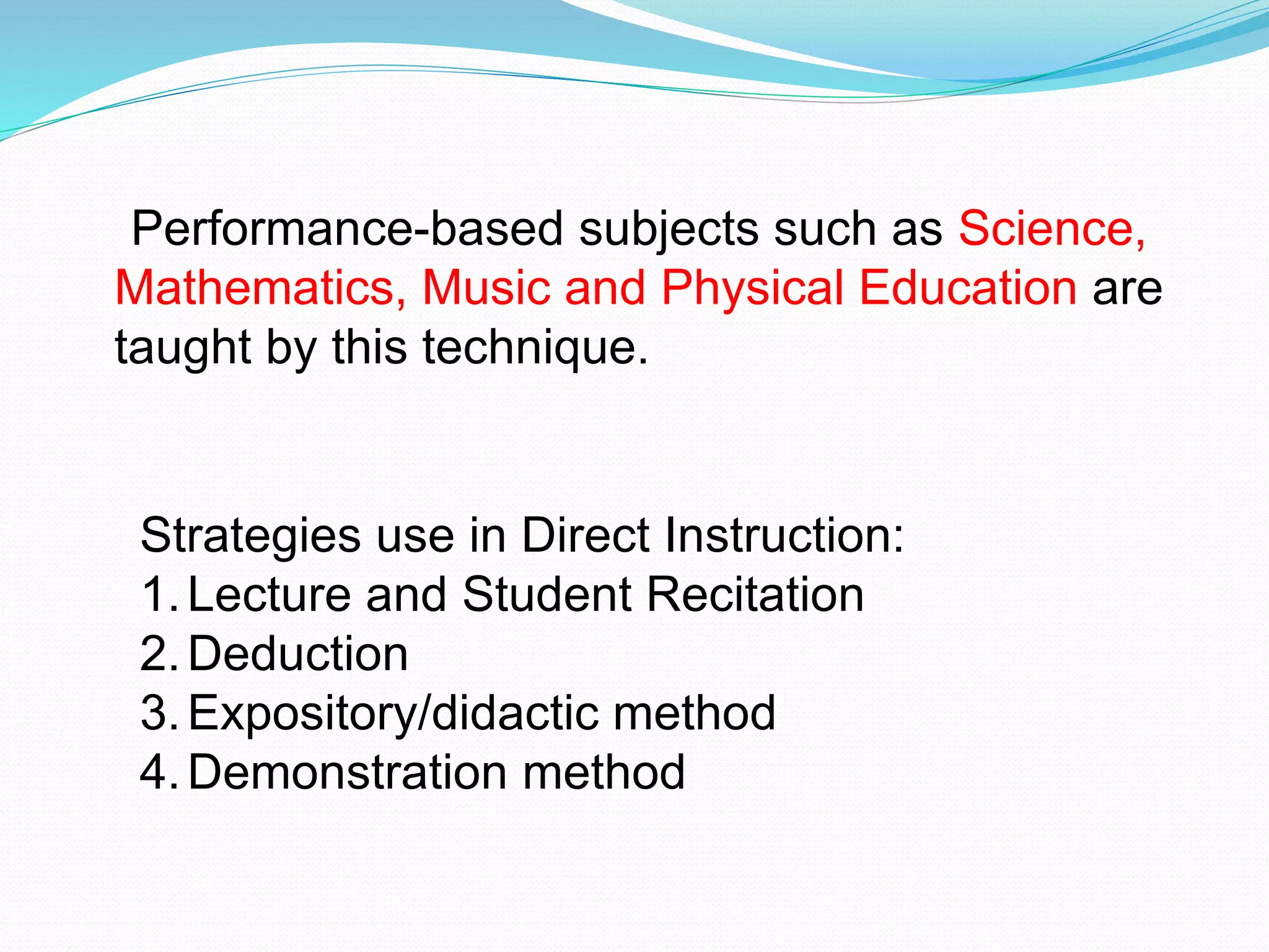 Performance-based subjects such as Science,
Mathematics, Music and Physical Education are
taught by this technique.
Strategies use in Direct Instruction:
1.Lecture and Student Recitation
2.Deduction
3.Expository/didactic method
4.Demonstration method
 