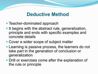 Deductive Method
 Teacher-dominated approach
 It begins with the abstract rule, generalization,
principle and ends with specific examples and
concrete details
 Cover a wider scope of subject matter
 Learning is passive process, the learners do not
take part in the generation of conclusion or
generalization
 Drill or exercises come after the explanation of
the rule or principle
 