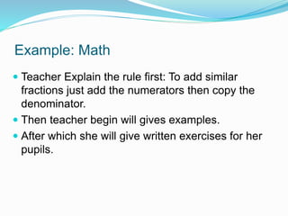 Example: Math
 Teacher Explain the rule first: To add similar
fractions just add the numerators then copy the
denominator.
 Then teacher begin will gives examples.
 After which she will give written exercises for her
pupils.
 