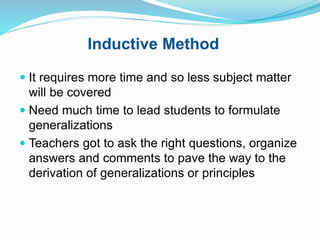 Inductive Method
 It requires more time and so less subject matter
will be covered
 Need much time to lead students to formulate
generalizations
 Teachers got to ask the right questions, organize
answers and comments to pave the way to the
derivation of generalizations or principles
 