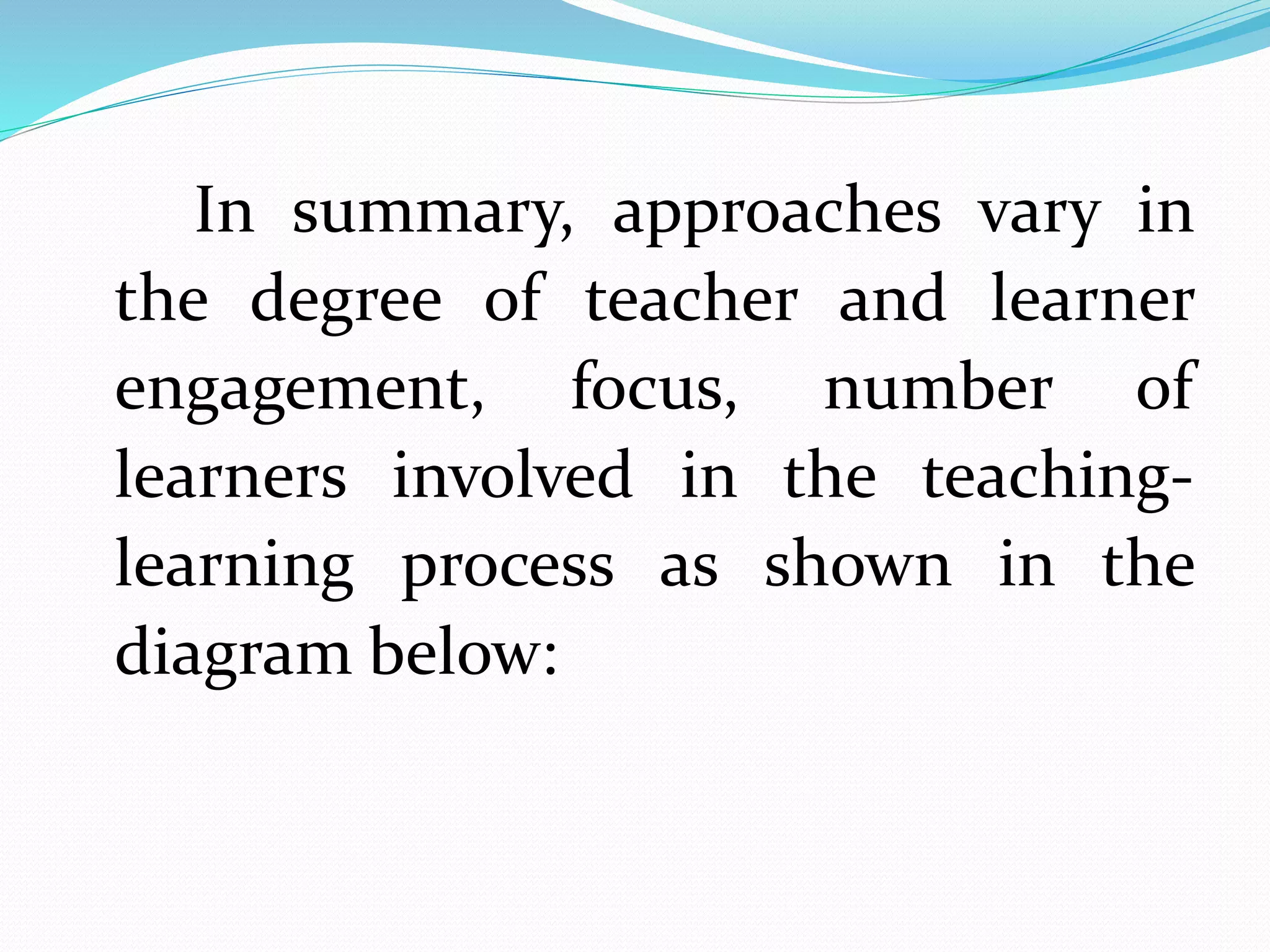 In summary, approaches vary in
the degree of teacher and learner
engagement, focus, number of
learners involved in the teaching-
learning process as shown in the
diagram below:
 