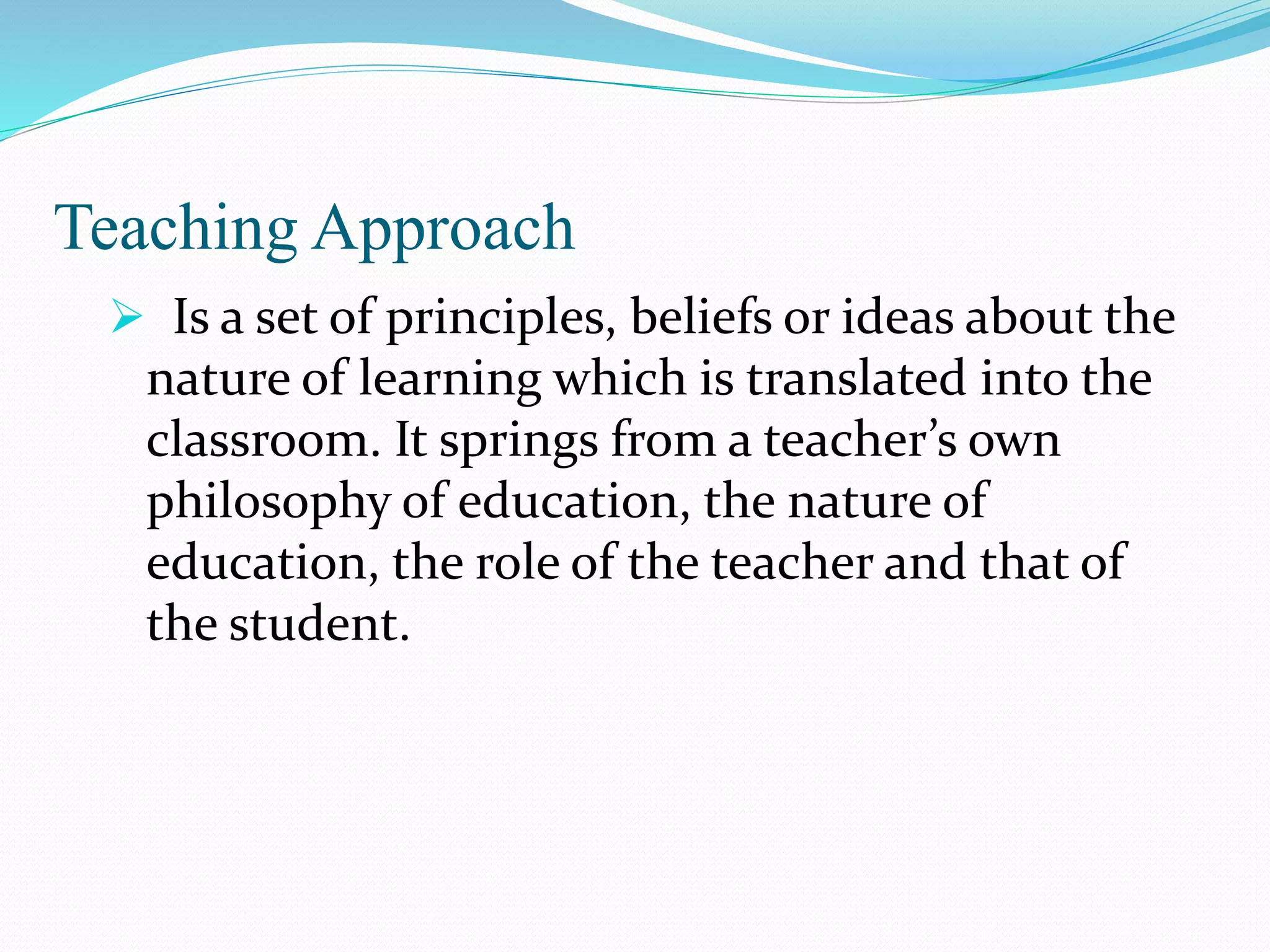 Teaching Approach
 Is a set of principles, beliefs or ideas about the
nature of learning which is translated into the
classroom. It springs from a teacher’s own
philosophy of education, the nature of
education, the role of the teacher and that of
the student.
 