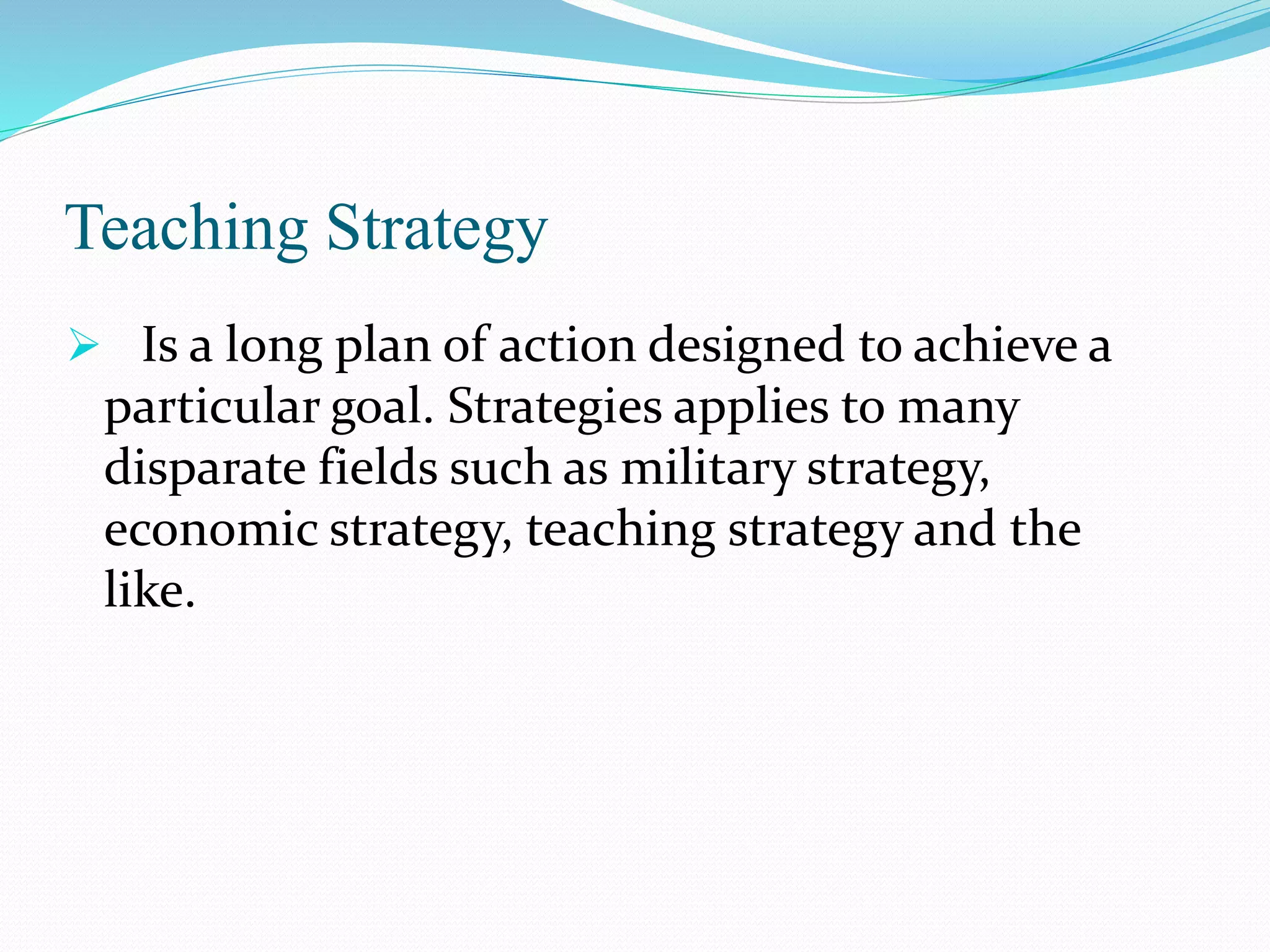 Teaching Strategy
 Is a long plan of action designed to achieve a
particular goal. Strategies applies to many
disparate fields such as military strategy,
economic strategy, teaching strategy and the
like.
 