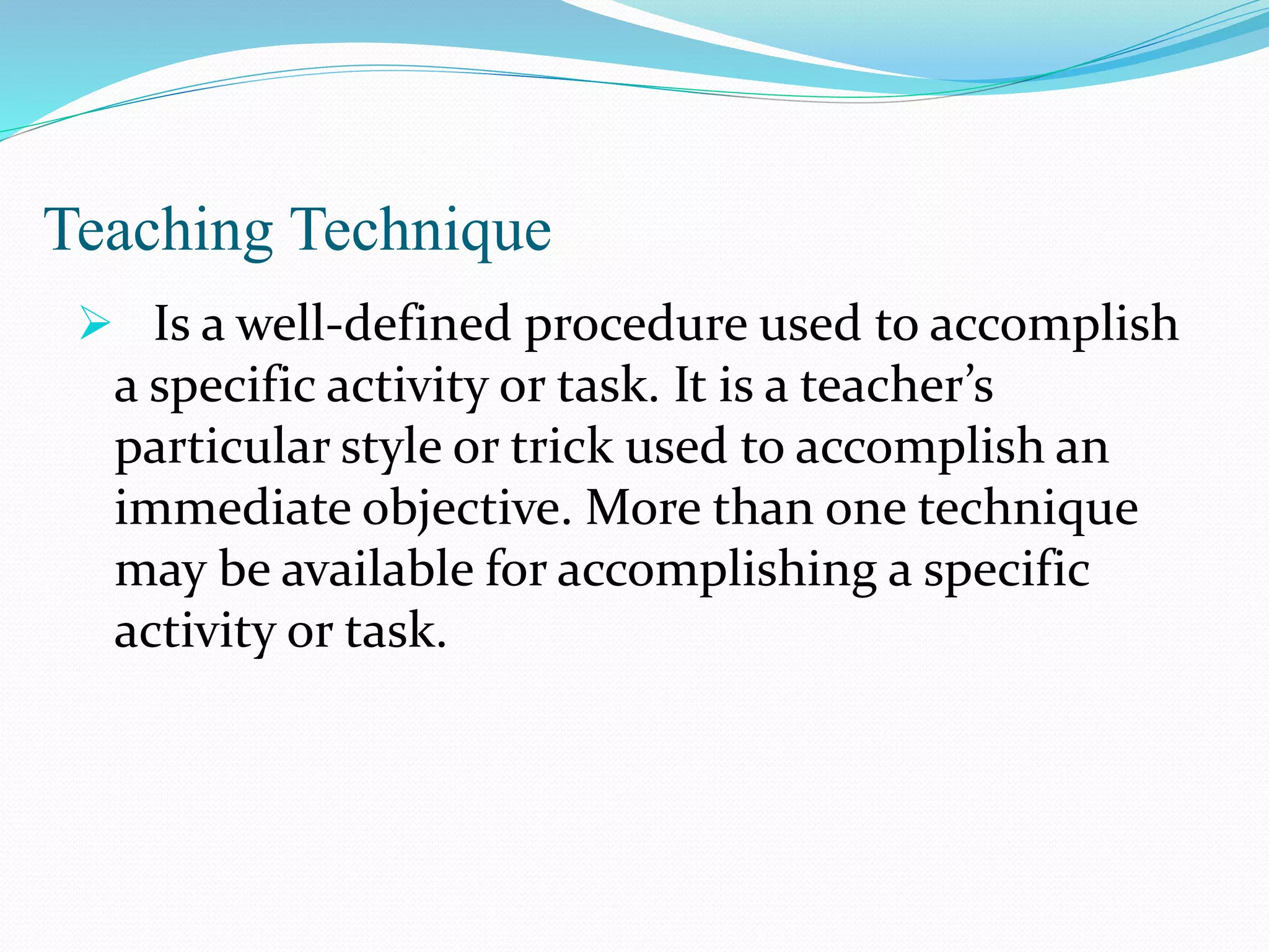 Teaching Technique
 Is a well-defined procedure used to accomplish
a specific activity or task. It is a teacher’s
particular style or trick used to accomplish an
immediate objective. More than one technique
may be available for accomplishing a specific
activity or task.
 