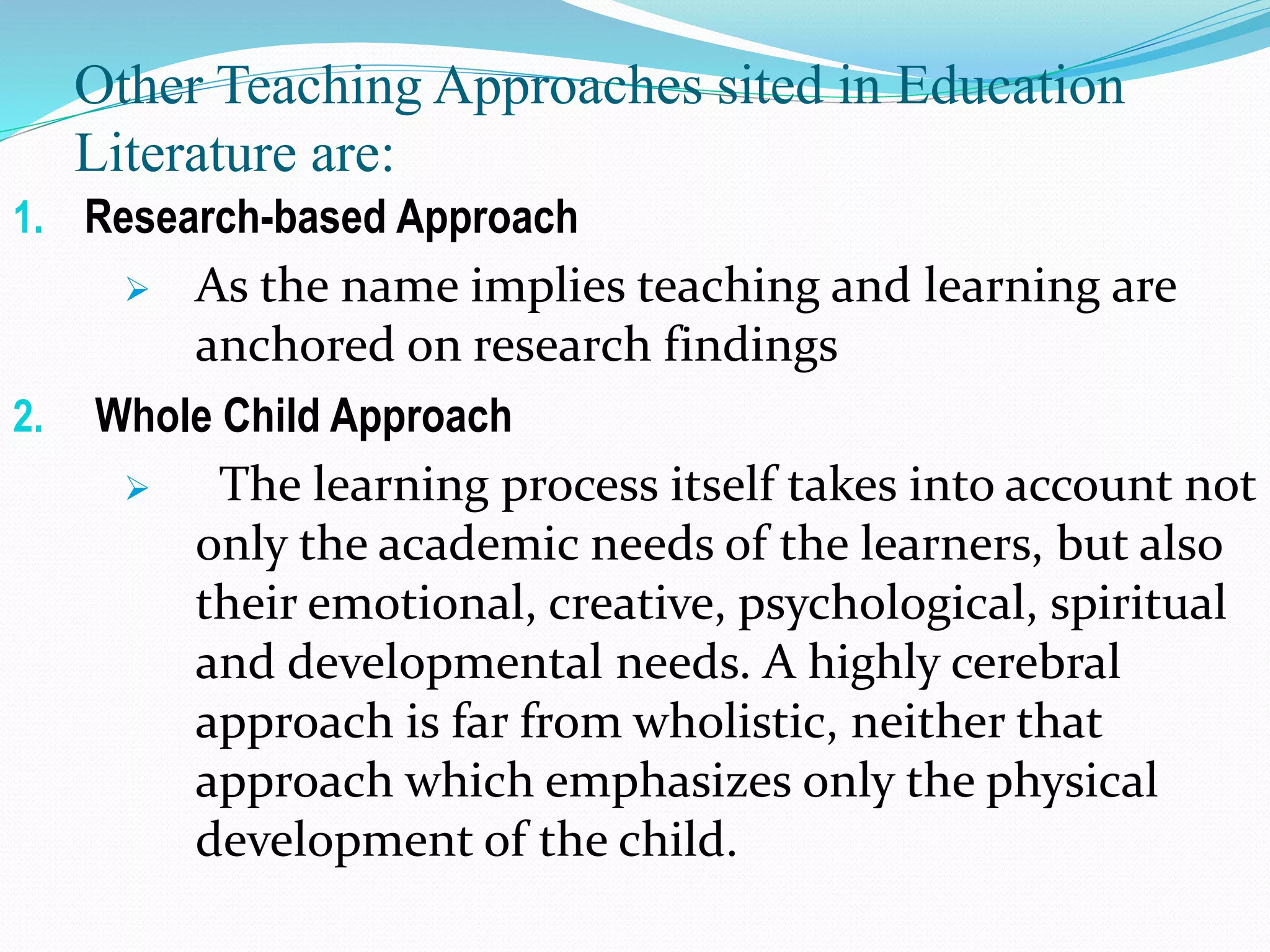 Other Teaching Approaches sited in Education
Literature are:
1. Research-based Approach
 As the name implies teaching and learning are
anchored on research findings
2. Whole Child Approach
 The learning process itself takes into account not
only the academic needs of the learners, but also
their emotional, creative, psychological, spiritual
and developmental needs. A highly cerebral
approach is far from wholistic, neither that
approach which emphasizes only the physical
development of the child.
 