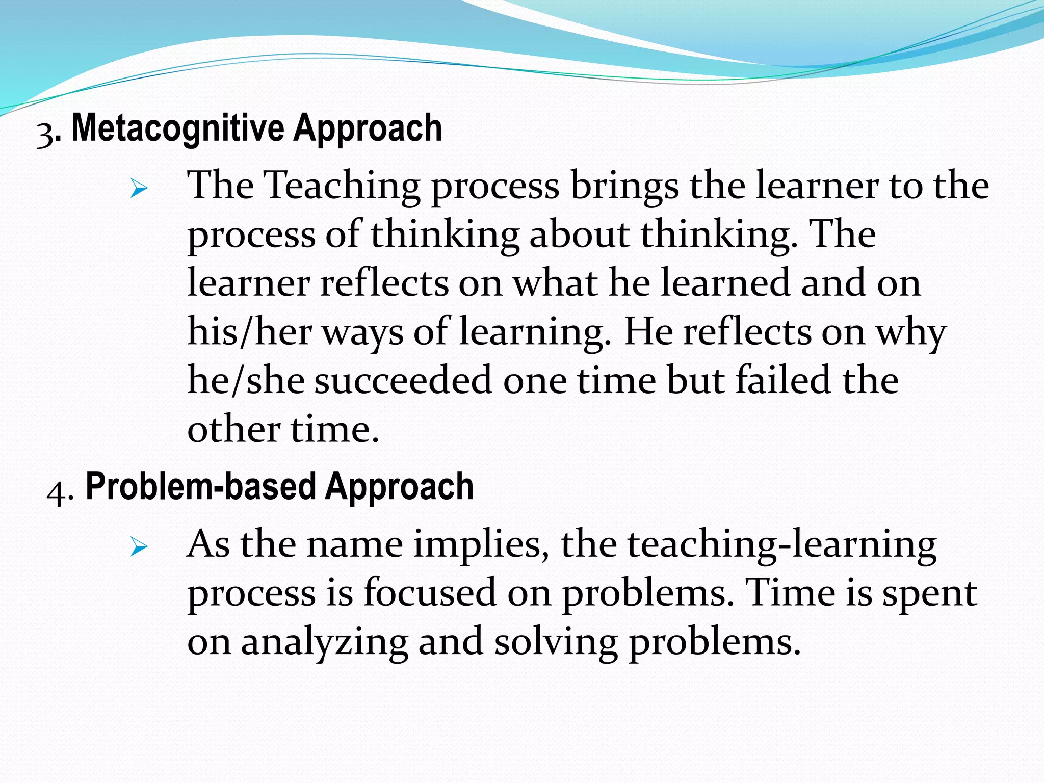 3. Metacognitive Approach
 The Teaching process brings the learner to the
process of thinking about thinking. The
learner reflects on what he learned and on
his/her ways of learning. He reflects on why
he/she succeeded one time but failed the
other time.
4. Problem-based Approach
 As the name implies, the teaching-learning
process is focused on problems. Time is spent
on analyzing and solving problems.
 