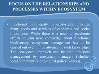 FOCUS ON THE RELATIONSHIPS AND
PROCESSES WITHIN ECOSYSTEM
• Functional biodiversity in ecosystems provides
many goods and services of economic and social
importance. While there is a need to accelerate
efforts to gain new knowledge about functional
biodiversity, ecosystem management has to be
carried out even in the absence of such knowledge.
The ecosystem approach can facilitate practical
management by ecosystem managers (whether
local communities or national policy makers).
 