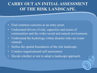 CARRY OUT AN INITIALASSESSMENT
OF THE RISK LANDSCAPE.
• Find common concerns as an entry point.
• Understand drivers of risk, capacities and assets of
communities and the wider social and natural environment.
• Understand the hydrology (when disaster risks are water
related).
• Define the spatial boundaries of the risk landscape.
• Conduct organisational self assessment.
• Decide whether or not to adopt a landscape approach.
 