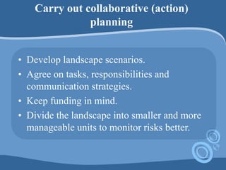 Carry out collaborative (action)
planning
• Develop landscape scenarios.
• Agree on tasks, responsibilities and
communication strategies.
• Keep funding in mind.
• Divide the landscape into smaller and more
manageable units to monitor risks better.
 