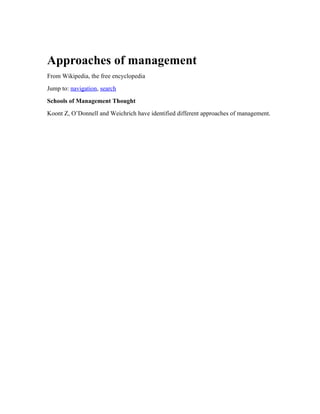 Approaches of management
From Wikipedia, the free encyclopedia
Jump to: navigation, search
Schools of Management Thought
Koont Z, O’Donnell and Weichrich have identified different approaches of management.
 