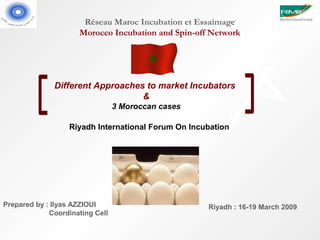 Réseau Maroc Incubation et Essaimage
                     Morocco Incubation and Spin-off Network




              Different Approaches to market Incubators
                                  &
                                 3 Moroccan cases

                  Riyadh International Forum On Incubation




Prepared by : Ilyas AZZIOUI                         Riyadh : 16-19 March 2009
             Coordinating Cell
 