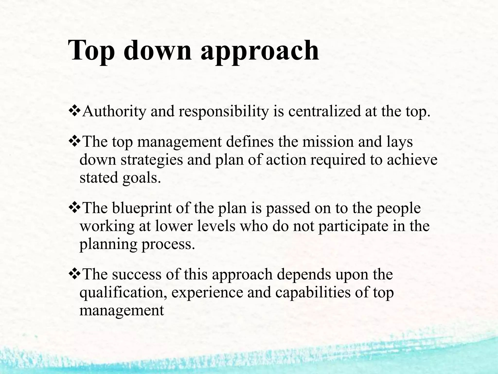 Top down approach
Authority and responsibility is centralized at the top.
The top management defines the mission and lays
down strategies and plan of action required to achieve
stated goals.
The blueprint of the plan is passed on to the people
working at lower levels who do not participate in the
planning process.
The success of this approach depends upon the
qualification, experience and capabilities of top
management
 
