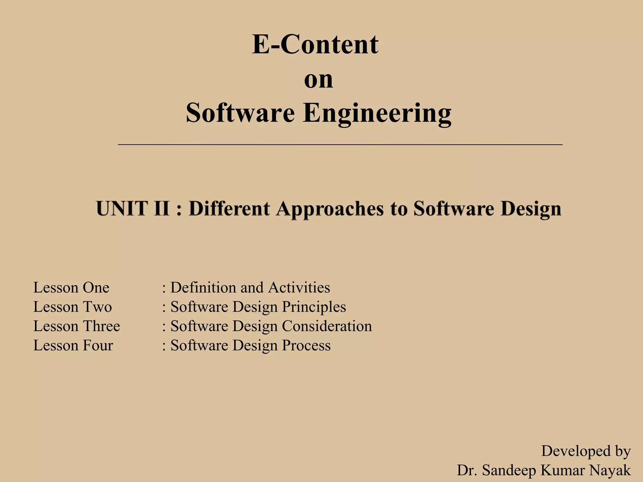 E-Content
on
Software Engineering
Lesson One : Definition and Activities
Lesson Two : Software Design Principles
Lesson Three : Software Design Consideration
Lesson Four : Software Design Process
Developed by
Dr. Sandeep Kumar Nayak
 