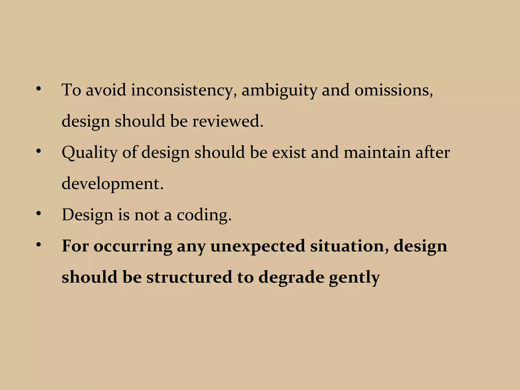• To avoid inconsistency, ambiguity and omissions,
design should be reviewed.
• Quality of design should be exist and maintain after
development.
• Design is not a coding.
• For occurring any unexpected situation, design
should be structured to degrade gently
 