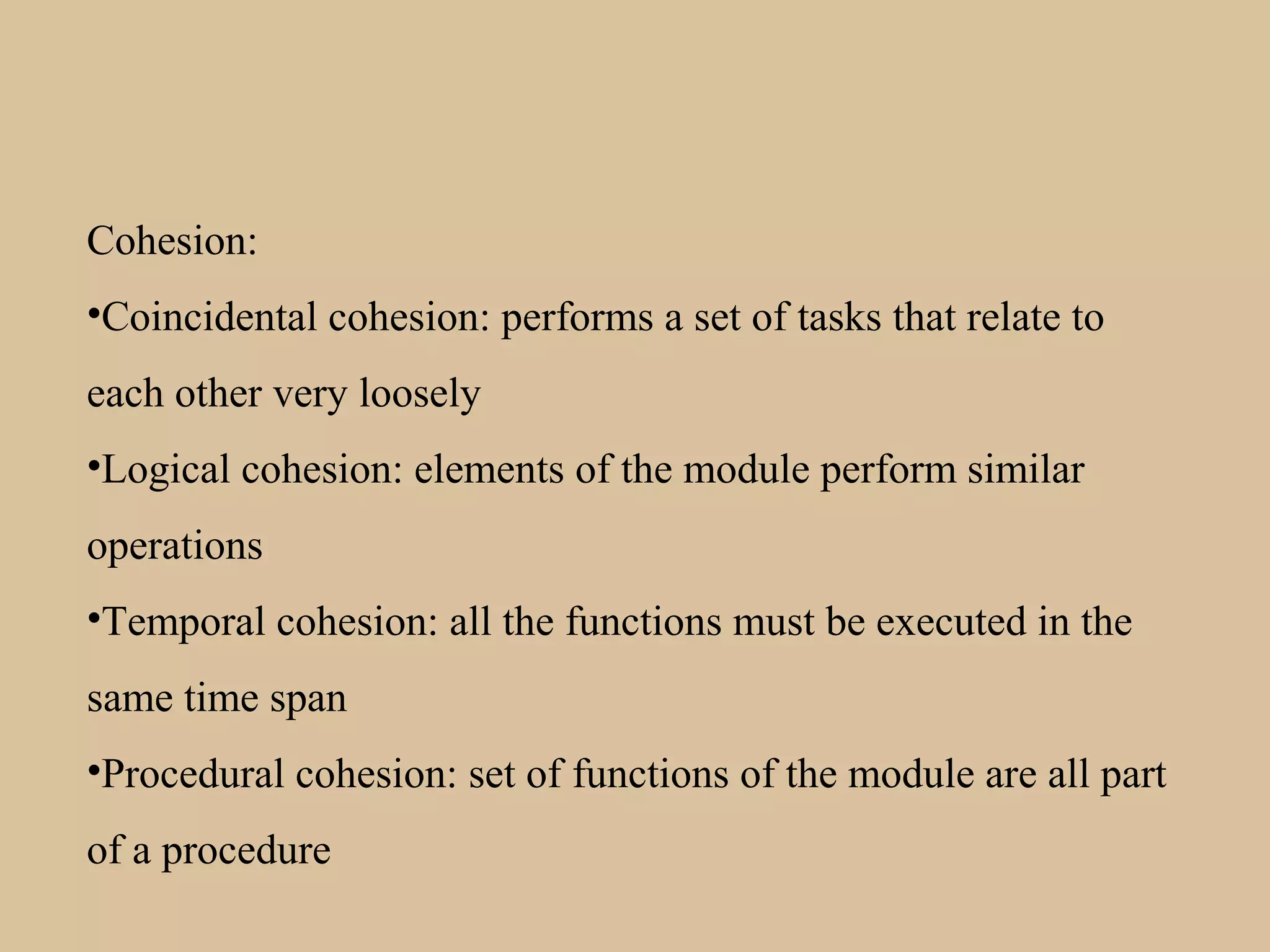 Cohesion:
•Coincidental cohesion: performs a set of tasks that relate to
each other very loosely
•Logical cohesion: elements of the module perform similar
operations
•Temporal cohesion: all the functions must be executed in the
same time span
•Procedural cohesion: set of functions of the module are all part
of a procedure
 