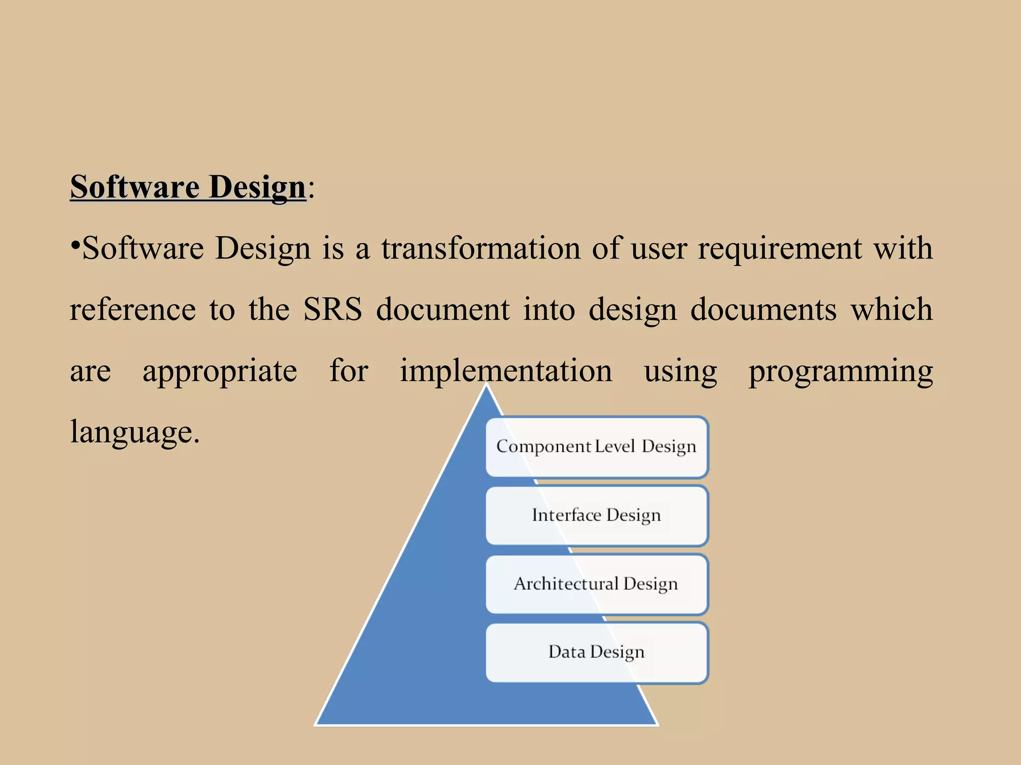 Software DesignSoftware Design:
•Software Design is a transformation of user requirement with
reference to the SRS document into design documents which
are appropriate for implementation using programming
language.
 