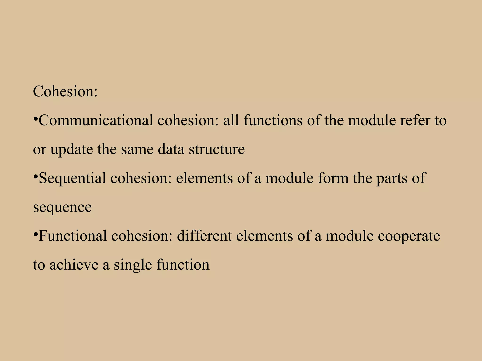 Cohesion:
•Communicational cohesion: all functions of the module refer to
or update the same data structure
•Sequential cohesion: elements of a module form the parts of
sequence
•Functional cohesion: different elements of a module cooperate
to achieve a single function
 