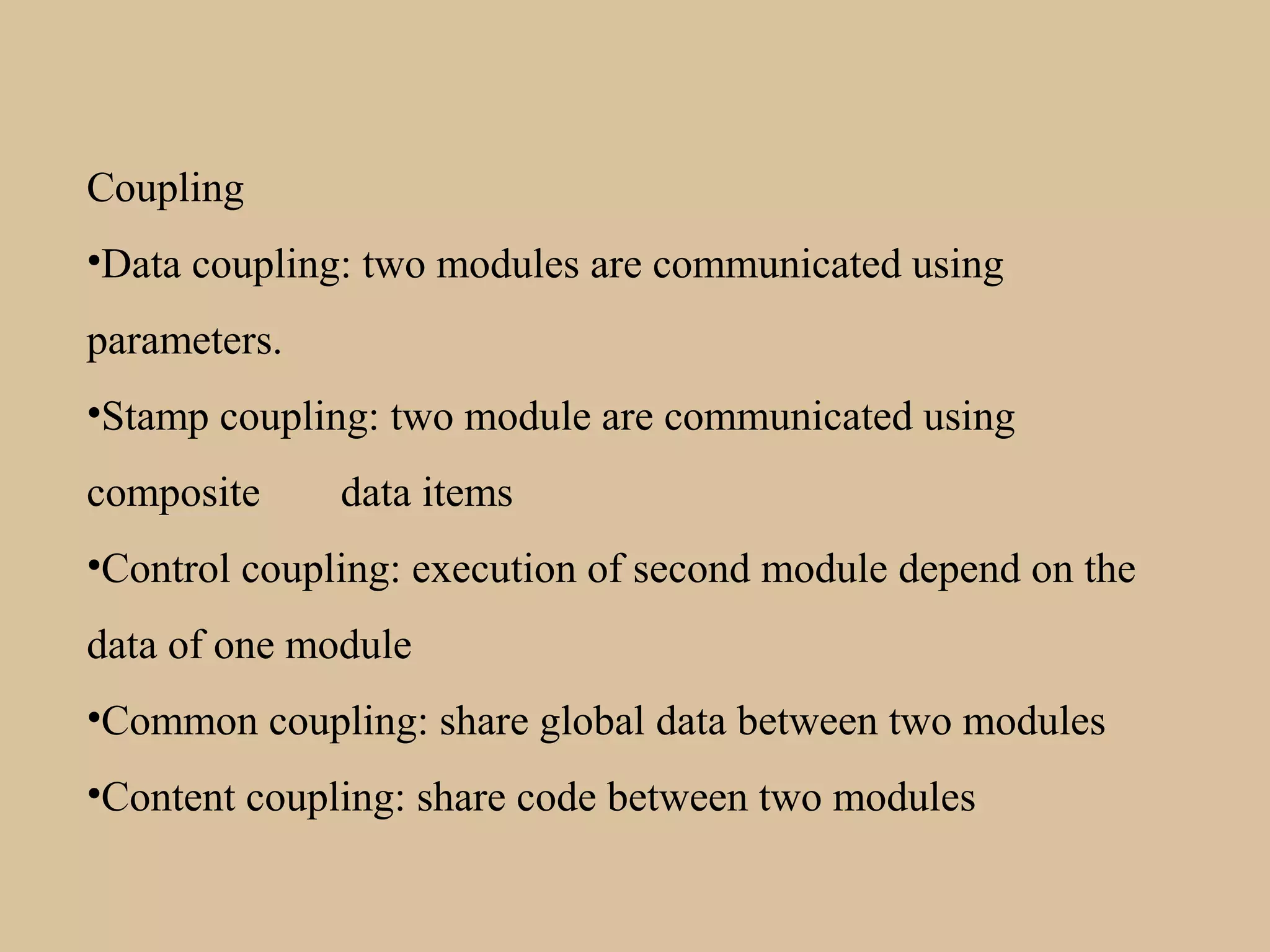 Coupling
•Data coupling: two modules are communicated using
parameters.
•Stamp coupling: two module are communicated using
composite data items
•Control coupling: execution of second module depend on the
data of one module
•Common coupling: share global data between two modules
•Content coupling: share code between two modules
 