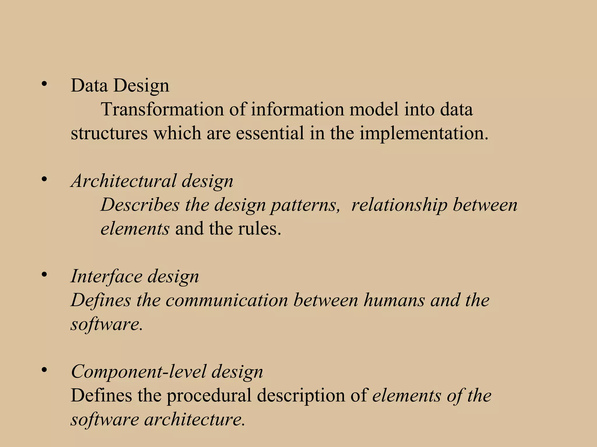 • Data Design
Transformation of information model into data
structures which are essential in the implementation.
• Architectural design
Describes the design patterns, relationship between
elements and the rules.
• Interface design
Defines the communication between humans and the
software.
• Component-level design
Defines the procedural description of elements of the
software architecture.
 