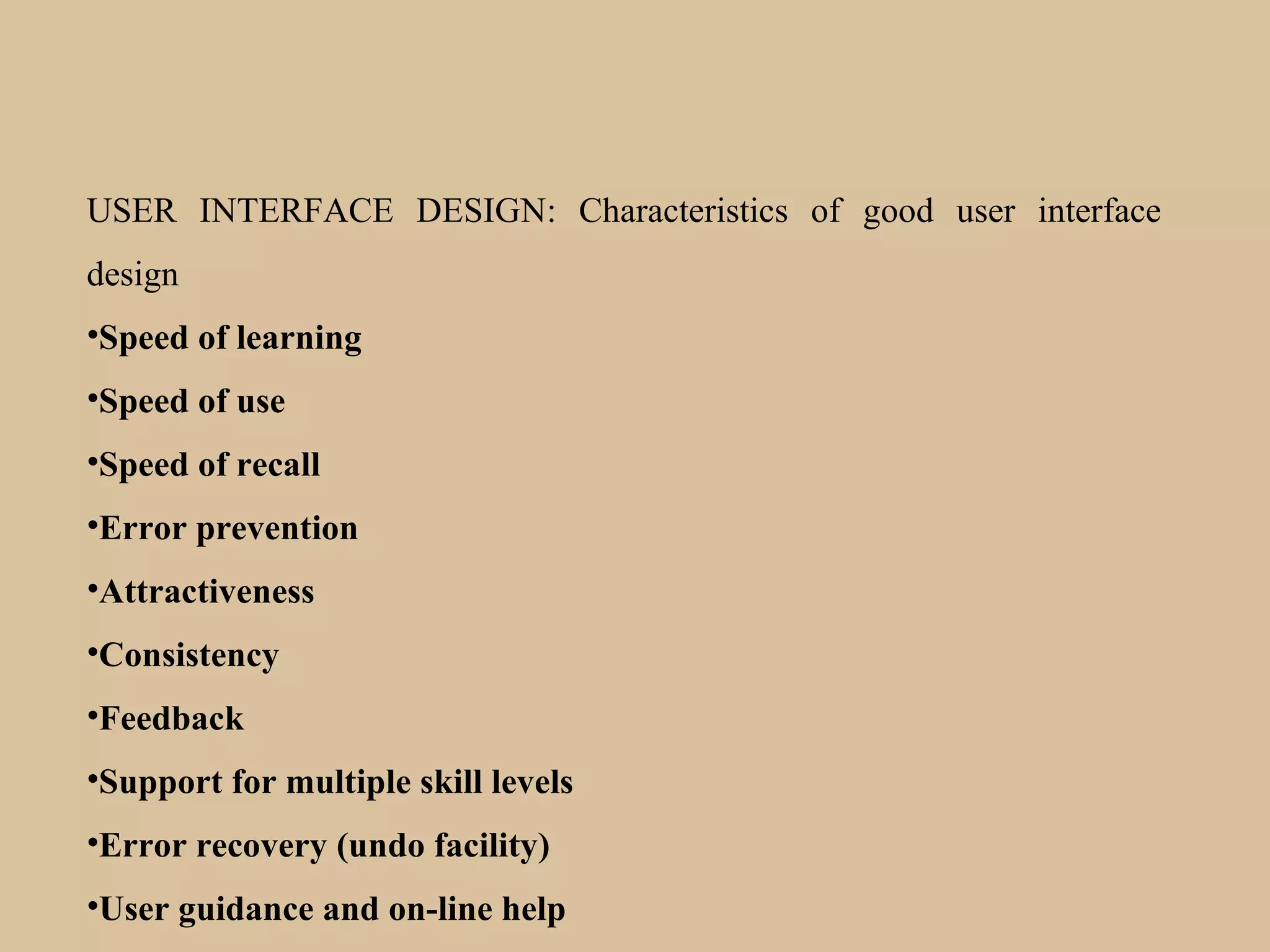 USER INTERFACE DESIGN: Characteristics of good user interface
design
•Speed of learning
•Speed of use
•Speed of recall
•Error prevention
•Attractiveness
•Consistency
•Feedback
•Support for multiple skill levels
•Error recovery (undo facility)
•User guidance and on-line help
 