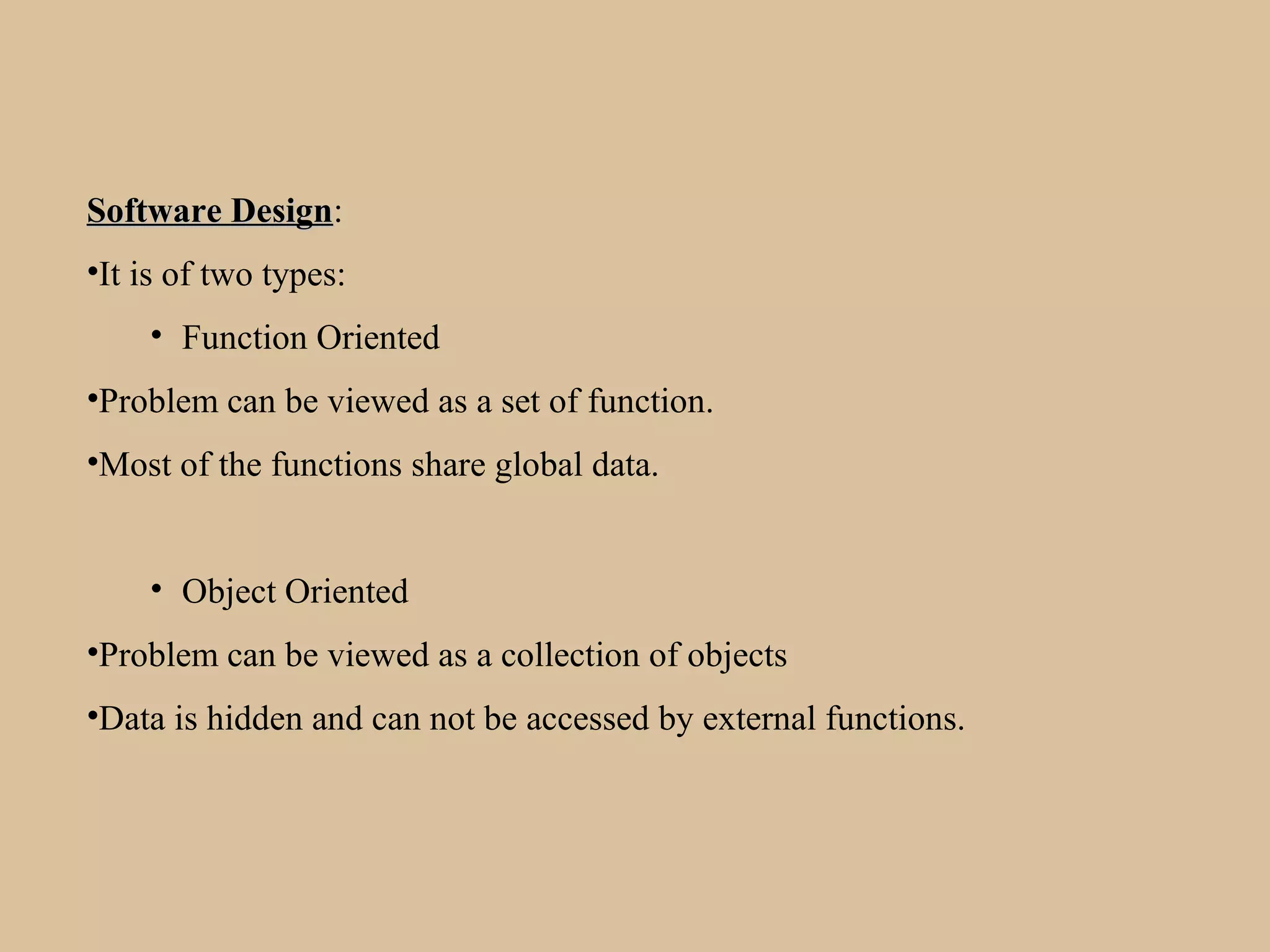 Software DesignSoftware Design:
•It is of two types:
• Function Oriented
•Problem can be viewed as a set of function.
•Most of the functions share global data.
• Object Oriented
•Problem can be viewed as a collection of objects
•Data is hidden and can not be accessed by external functions.
 