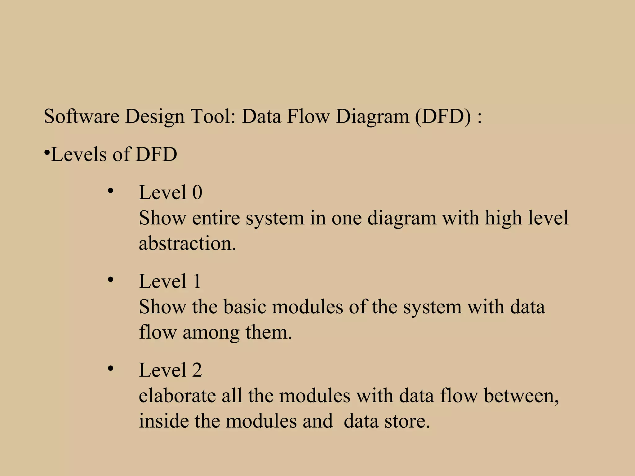 Software Design Tool: Data Flow Diagram (DFD) :
•Levels of DFD
• Level 0
Show entire system in one diagram with high level
abstraction.
• Level 1
Show the basic modules of the system with data
flow among them.
• Level 2
elaborate all the modules with data flow between,
inside the modules and data store.
 