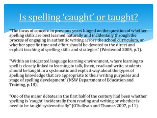 “The focus of concern in previous years hinged on the question of whether
spelling skills are best learned naturally and incidentally through the
process of engaging in authentic writing across the school curriculum, or
whether specific time and effort should be devoted to the direct and
explicit teaching of spelling skills and strategies” (Westwood 2005, p.1).
“Within an integrated language learning environment, where learning to
spell is closely linked to learning to talk, listen, read and write, students
should be taught in a systematic and explicit way about the types of
spelling knowledge that are appropriate to their writing purposes and
stage of spelling development” (NSW Department of Education and
Training, p.18).
“One of the major debates in the first half of the century had been whether
spelling is ‘caught’ incidentally from reading and writing or whether is
need to be taught systematically” (O’Sullivan and Thomas 2007, p.11).
Is spelling ‘caught’ or taught?
 