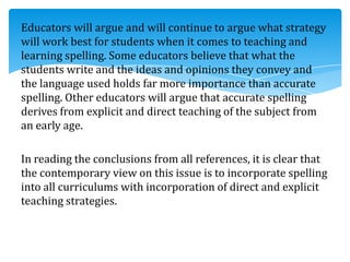 Educators will argue and will continue to argue what strategy
will work best for students when it comes to teaching and
learning spelling. Some educators believe that what the
students write and the ideas and opinions they convey and
the language used holds far more importance than accurate
spelling. Other educators will argue that accurate spelling
derives from explicit and direct teaching of the subject from
an early age.
In reading the conclusions from all references, it is clear that
the contemporary view on this issue is to incorporate spelling
into all curriculums with incorporation of direct and explicit
teaching strategies.
 