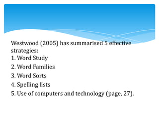 Westwood (2005) has summarised 5 effective
strategies:
1. Word Study
2. Word Families
3. Word Sorts
4. Spelling lists
5. Use of computers and technology (page, 27).
 