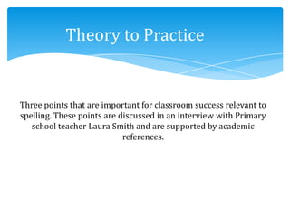 Three points that are important for classroom success relevant to
spelling. These points are discussed in an interview with Primary
school teacher Laura Smith and are supported by academic
references.
Theory to Practice
 