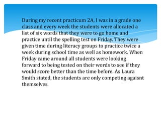 During my recent practicum 2A, I was in a grade one
class and every week the students were allocated a
list of six words that they were to go home and
practice until the spelling test on Friday. They were
given time during literacy groups to practice twice a
week during school time as well as homework. When
Friday came around all students were looking
forward to being tested on their words to see if they
would score better than the time before. As Laura
Smith stated, the students are only competing agaisnt
themselves.
 