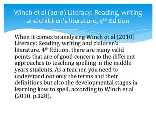 When it comes to analysing Winch et al (2010)
Literacy: Reading, writing and children’s
literature, 4th Edition, there are many valid
points that are of good concern to the different
approaches to teaching spelling in the middle
years students. As a teacher, you need to
understand not only the terms and their
definitions but also the developmental stages in
learning how to spell, according to Winch et al
(2010, p.328).
Winch et al (2010) Literacy: Reading, writing
and children’s literature, 4th Edition
 