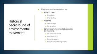 Historical
background of
environmental
movement:
 Schools of environmentalism are:
 Anthropocentric.
 Apocalyptic.
 Emancipatory.
 Biocentric.
 Deep ecology.
 Eco feminism.
 Contemporary movements (sustainable
development).
 Self conscious activist.
 Public education.
 Media campaigns.
 Policy makers lobbying and etc..
 