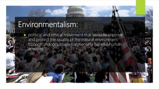 Environmentalism:
 political and ethical movement that seeks to improve
and protect the quality of the natural environment
through changes to environmentally harmful human
activities.
 