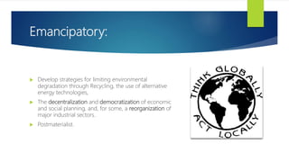 Emancipatory:
 Develop strategies for limiting environmental
degradation through Recycling, the use of alternative
energy technologies,
 The decentralization and democratization of economic
and social planning, and, for some, a reorganization of
major industrial sectors.
 Postmaterialist.
 
