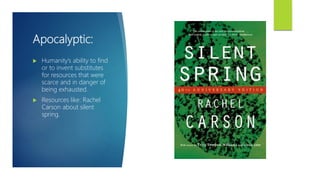 Apocalyptic:
 Humanity’s ability to find
or to invent substitutes
for resources that were
scarce and in danger of
being exhausted.
 Resources like: Rachel
Carson about silent
spring.
 