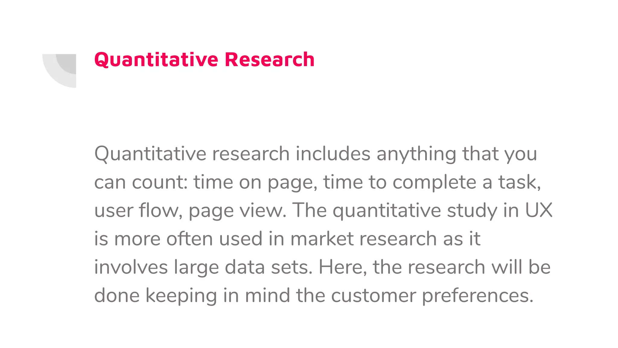 Quantitative Research
Quantitative research includes anything that you
can count: time on page, time to complete a task,
user ﬂow, page view. The quantitative study in UX
is more often used in market research as it
involves large data sets. Here, the research will be
done keeping in mind the customer preferences.
 