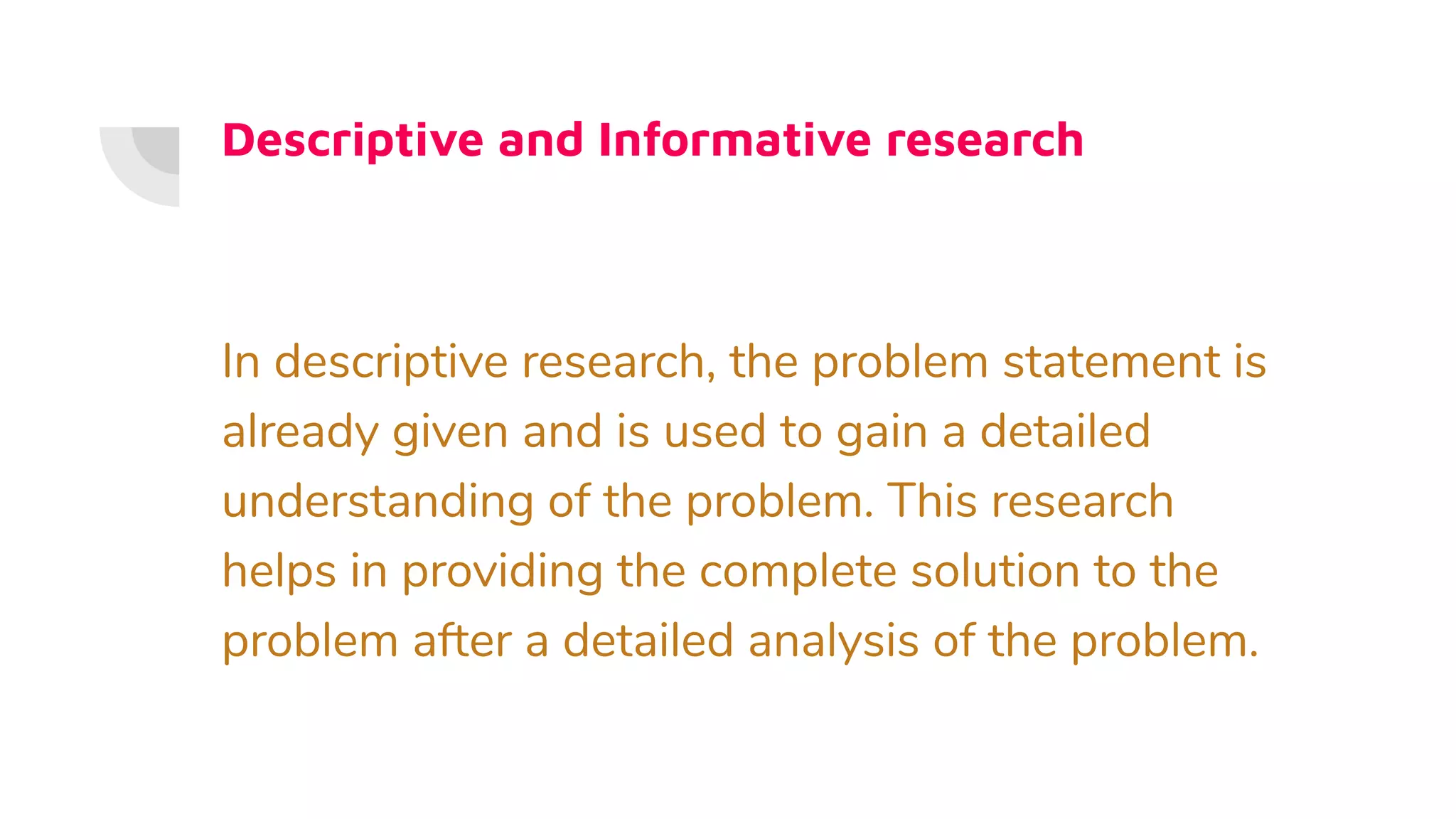 Descriptive and Informative research
In descriptive research, the problem statement is
already given and is used to gain a detailed
understanding of the problem. This research
helps in providing the complete solution to the
problem after a detailed analysis of the problem.
 