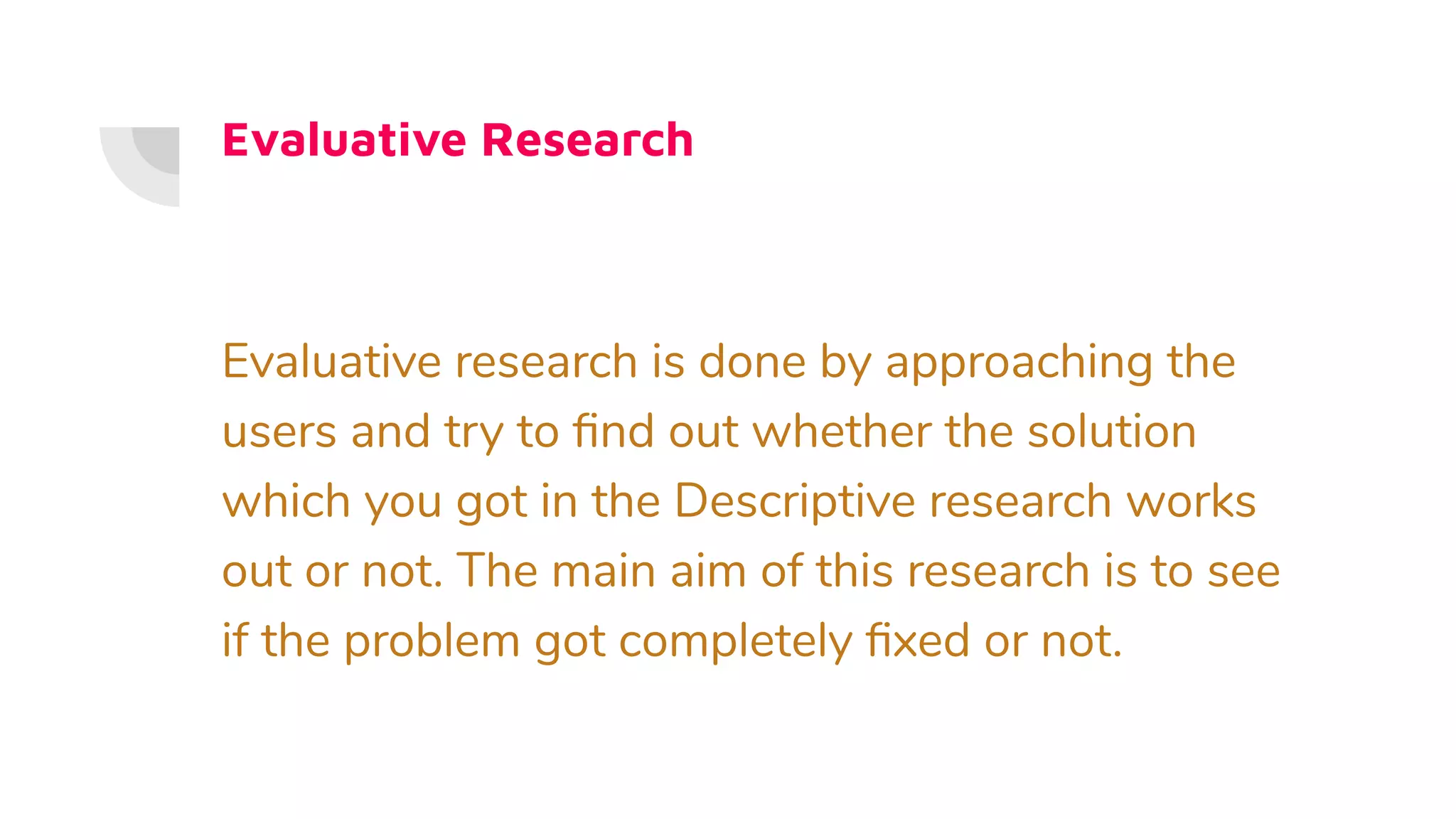 Evaluative Research
Evaluative research is done by approaching the
users and try to ﬁnd out whether the solution
which you got in the Descriptive research works
out or not. The main aim of this research is to see
if the problem got completely ﬁxed or not.
 