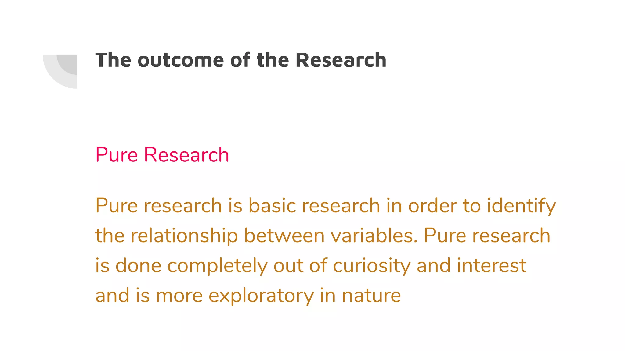 The outcome of the Research
Pure Research
Pure research is basic research in order to identify
the relationship between variables. Pure research
is done completely out of curiosity and interest
and is more exploratory in nature
 