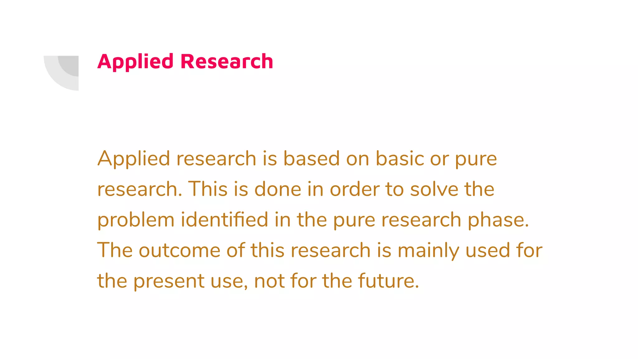 Applied Research
Applied research is based on basic or pure
research. This is done in order to solve the
problem identiﬁed in the pure research phase.
The outcome of this research is mainly used for
the present use, not for the future.
 