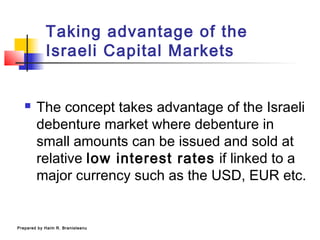 Taking advantage of the
Israeli Capital Markets
 The concept takes advantage of the Israeli
debenture market where debenture in
small amounts can be issued and sold at
relative low interest rates if linked to a
major currency such as the USD, EUR etc.
Prepared by Haim R. Branisteanu
 