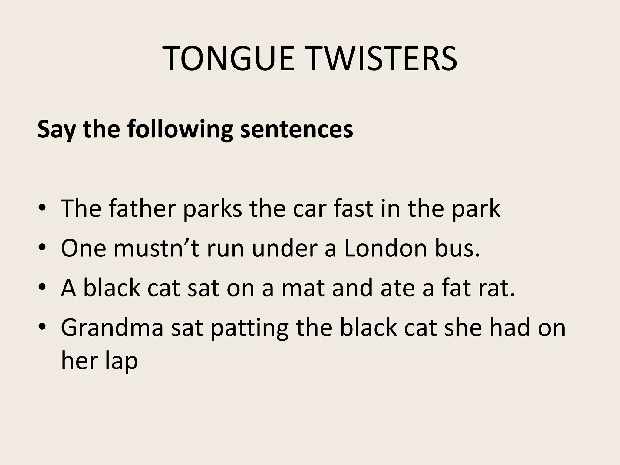 TONGUE TWISTERS
Say the following sentences
•
•
•
•
The father parks the car fast in the park
One mustn’t run under a London bus.
A black cat sat on a mat and ate a fat rat.
Grandma sat patting the black cat she had on
her lap