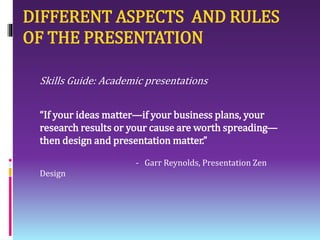 DIFFERENT ASPECTS AND RULES
OF THE PRESENTATION
Skills Guide: Academic presentations
“If your ideas matter—if your business plans, your
research results or your cause are worth spreading—
then design and presentation matter.”
- Garr Reynolds, Presentation Zen
Design
 